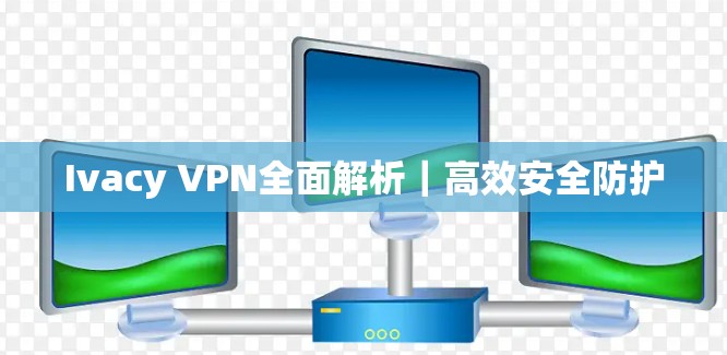 Ivacy VPN全面解析｜高效安全防护
