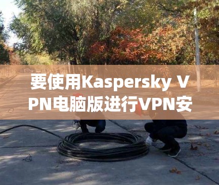 要使用Kaspersky VPN电脑版进行VPN安装和使用,以下是详细的步骤指南
