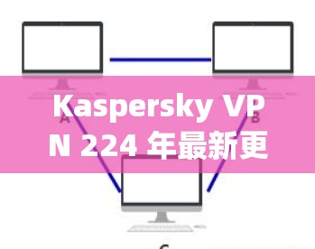 Kaspersky VPN 224 年最新更新，安全、便捷与创新