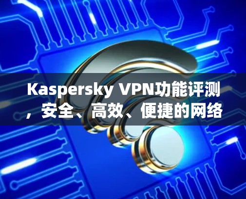 Kaspersky VPN功能评测，安全、高效、便捷的网络防护解决方案