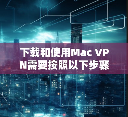 下载和使用Mac VPN需要按照以下步骤进行