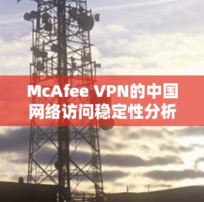 McAfee VPN的中国网络访问稳定性分析可以从以下几个方面进行评估和总结