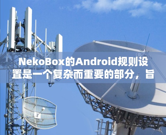 NekoBox的Android规则设置是一个复杂而重要的部分，旨在确保应用的安全性和用户信息安全。以下是对NekoBox Android规则设置的详细指南