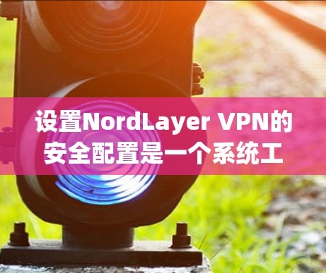 设置NordLayer VPN的安全配置是一个系统工程,需要按照以下步骤进行,以确保数据安全和网络稳定性。以下是一个详细的指南