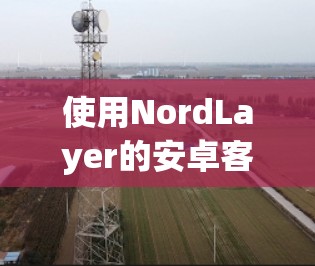 使用NordLayer的安卓客户端进行移动办公，可以按照以下步骤进行