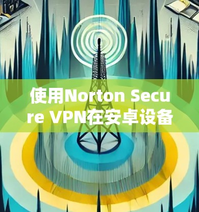 使用Norton Secure VPN在安卓设备上连接，是一个安全且专业的VPN解决方案。以下是一些步骤，帮助您顺利连接Norton Secure VPN