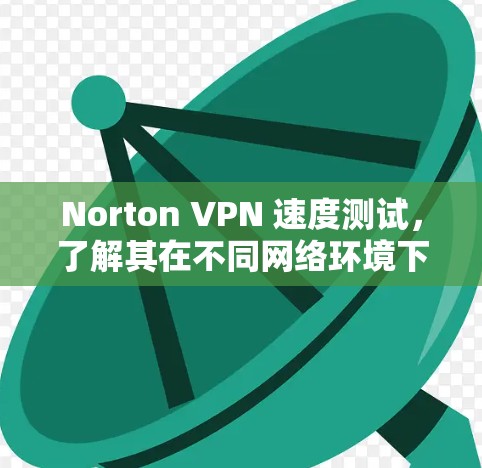 Norton VPN 速度测试,了解其在不同网络环境下的表现