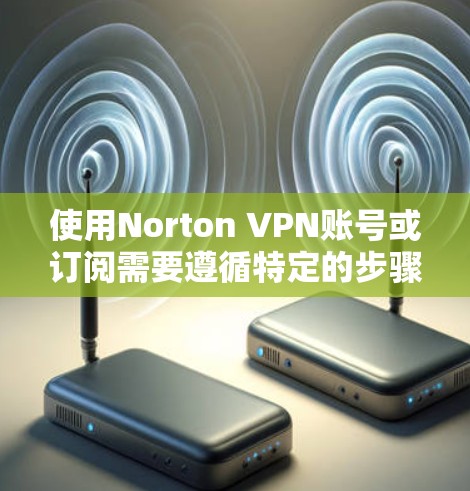 使用Norton VPN账号或订阅需要遵循特定的步骤,以确保安全和正确使用。以下是一个详细的指南,涵盖从激活到订阅的各个方面