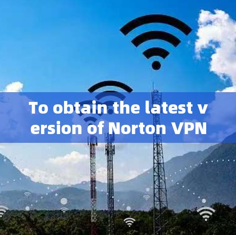 To obtain the latest version of Norton VPN,follow these organized steps: