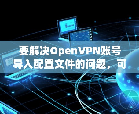 要解决OpenVPN账号导入配置文件的问题,可以按照以下步骤进行操作