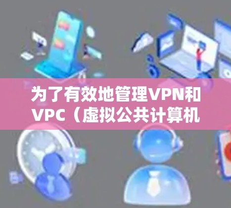 为了有效地管理VPN和VPC(虚拟公共计算机)可以考虑以下推荐的VPN管理工具及其特点