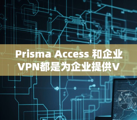 Prisma Access 和企业VPN都是为企业提供VPN解决方案，但它们各有其独特的特点和适用场景。以下是它们的主要区别和比较
