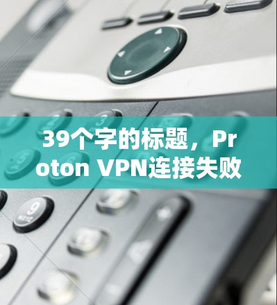 39个字的标题,Proton VPN连接失败,网络设置调整教程
