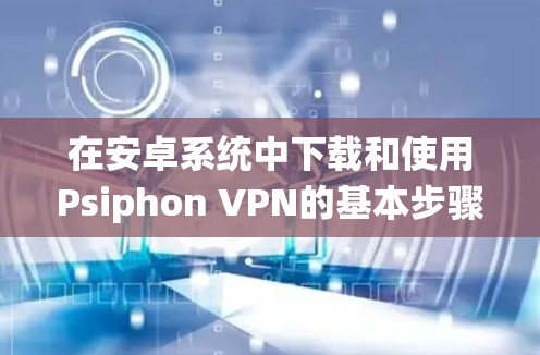 在安卓系统中下载和使用Psiphon VPN的基本步骤如下