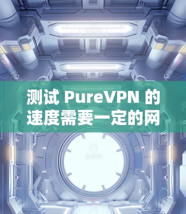 测试 PureVPN 的速度需要一定的网络知识和耐心。以下是一个详细的步骤指南,帮助你顺利进行测试